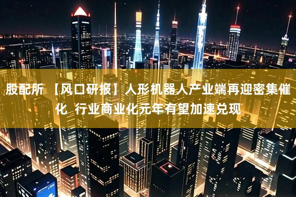 股配所 【风口研报】人形机器人产业端再迎密集催化  行业商业化元年有望加速兑现