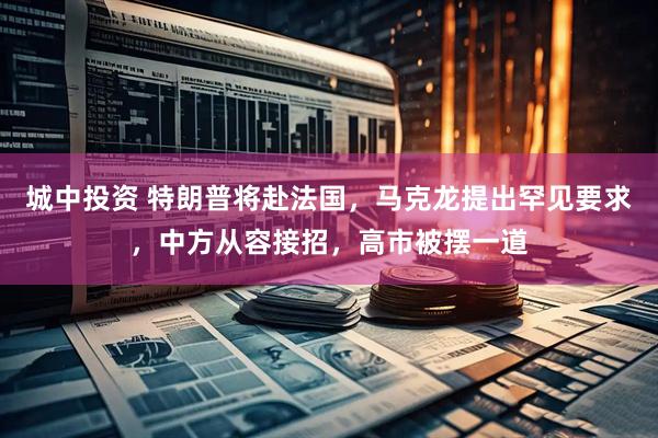 城中投资 特朗普将赴法国，马克龙提出罕见要求，中方从容接招，高市被摆一道