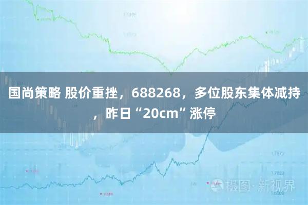 国尚策略 股价重挫，688268，多位股东集体减持，昨日“20cm”涨停