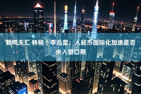 毅鸣天汇 特稿｜李迅雷：人民币国际化加速是否步入窗口期