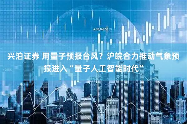 兴泊证券 用量子预报台风？沪皖合力推动气象预报进入“量子人工智能时代”