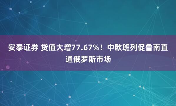 安泰证券 货值大增77.67%！中欧班列促鲁南直通俄罗斯市场