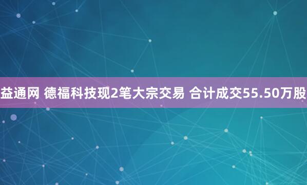 益通网 德福科技现2笔大宗交易 合计成交55.50万股