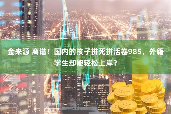 金来源 离谱！国内的孩子拼死拼活卷985，外籍学生却能轻松上岸？