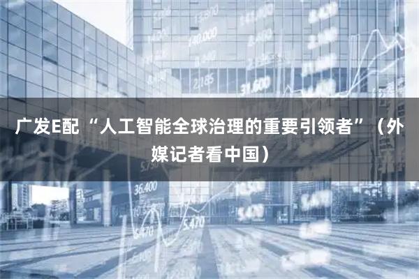 广发E配 “人工智能全球治理的重要引领者”（外媒记者看中国）