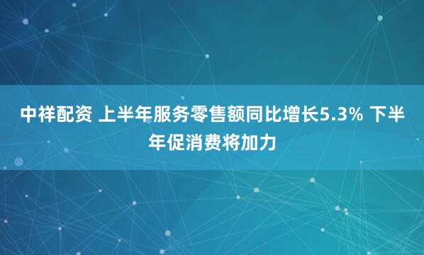 中祥配资 上半年服务零售额同比增长5.3% 下半年促消费将加力