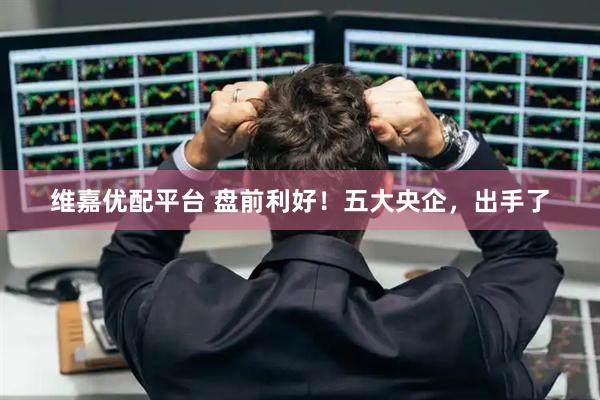 维嘉优配平台 盘前利好！五大央企，出手了