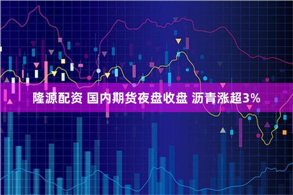 隆源配资 国内期货夜盘收盘 沥青涨超3%