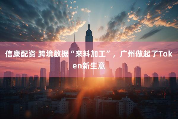 信康配资 跨境数据“来料加工”，广州做起了Token新生意