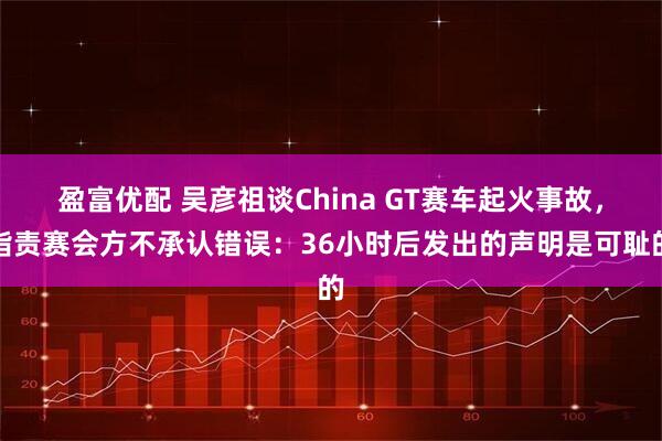盈富优配 吴彦祖谈China GT赛车起火事故，指责赛会方不承认错误：36小时后发出的声明是可耻的